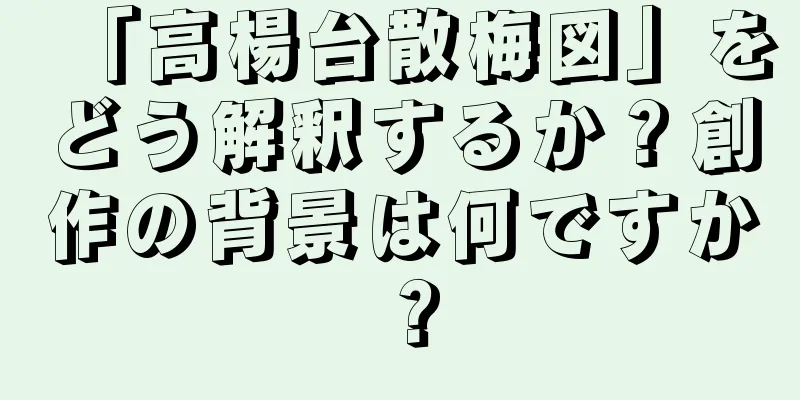 「高楊台散梅図」をどう解釈するか？創作の背景は何ですか？