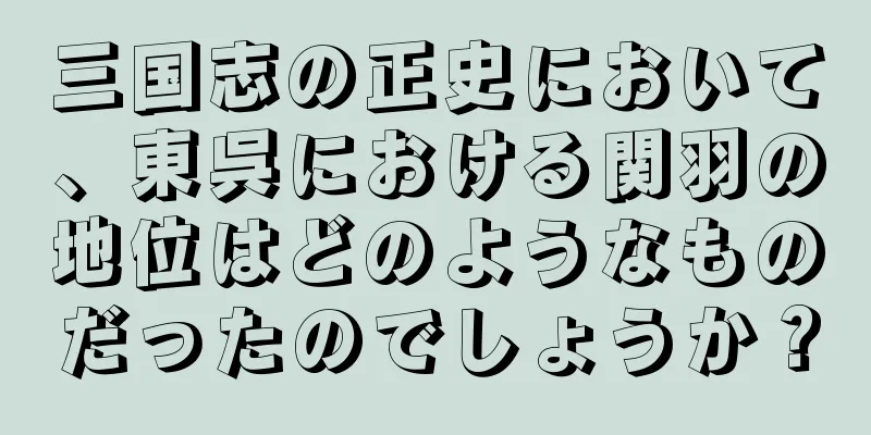三国志の正史において、東呉における関羽の地位はどのようなものだったのでしょうか？