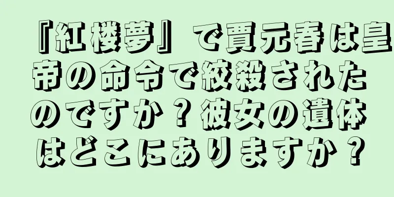 『紅楼夢』で賈元春は皇帝の命令で絞殺されたのですか？彼女の遺体はどこにありますか？