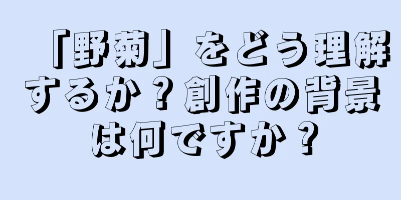 「野菊」をどう理解するか？創作の背景は何ですか？