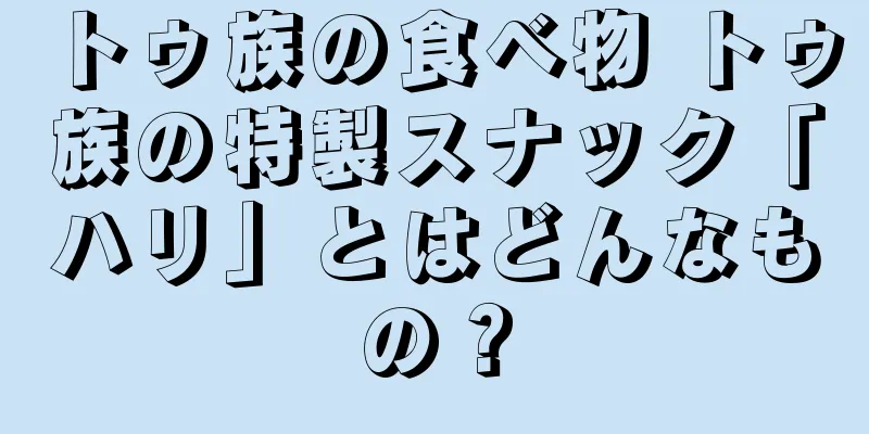 トゥ族の食べ物 トゥ族の特製スナック「ハリ」とはどんなもの？