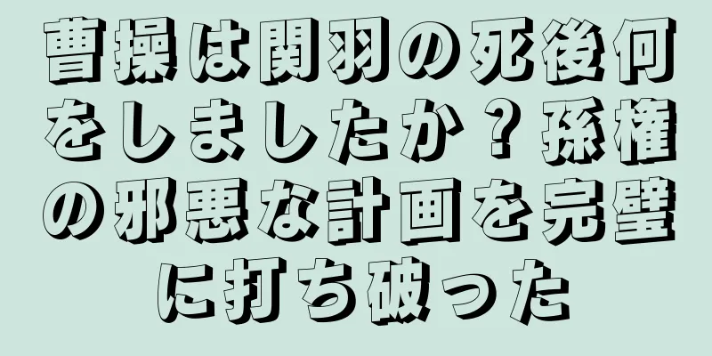 曹操は関羽の死後何をしましたか？孫権の邪悪な計画を完璧に打ち破った