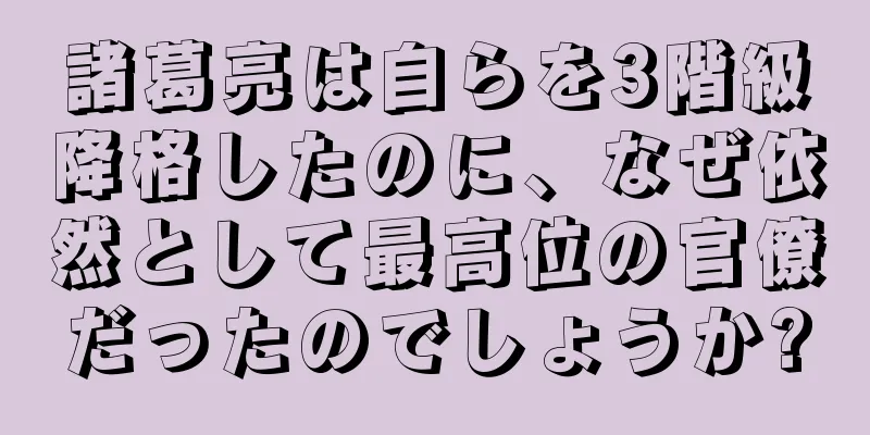 諸葛亮は自らを3階級降格したのに、なぜ依然として最高位の官僚だったのでしょうか?