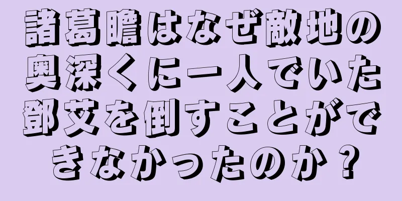 諸葛瞻はなぜ敵地の奥深くに一人でいた鄧艾を倒すことができなかったのか？