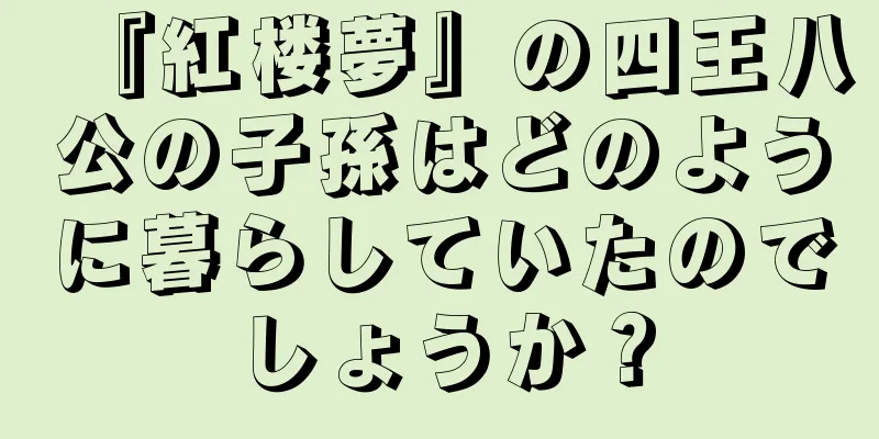 『紅楼夢』の四王八公の子孫はどのように暮らしていたのでしょうか？