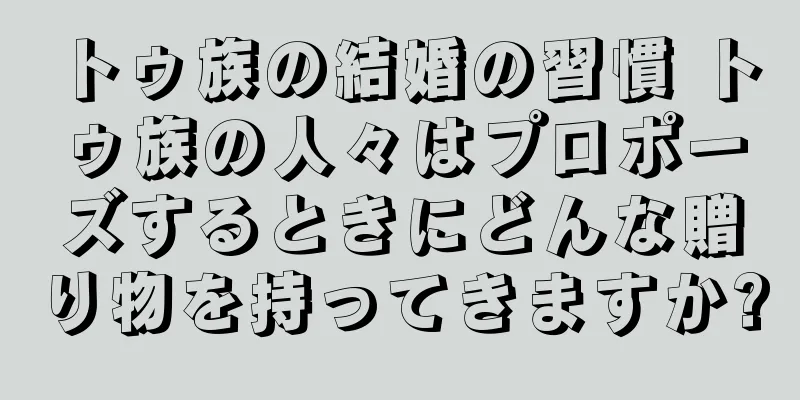 トゥ族の結婚の習慣 トゥ族の人々はプロポーズするときにどんな贈り物を持ってきますか?