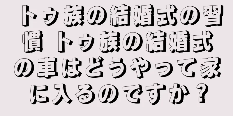 トゥ族の結婚式の習慣 トゥ族の結婚式の車はどうやって家に入るのですか？
