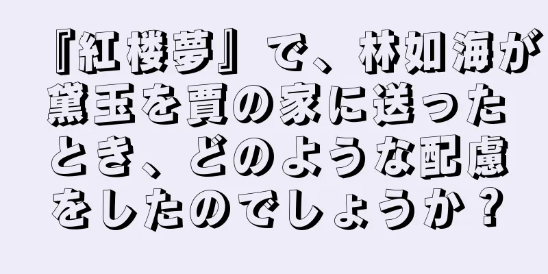 『紅楼夢』で、林如海が黛玉を賈の家に送ったとき、どのような配慮をしたのでしょうか？