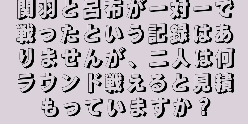 関羽と呂布が一対一で戦ったという記録はありませんが、二人は何ラウンド戦えると見積もっていますか？