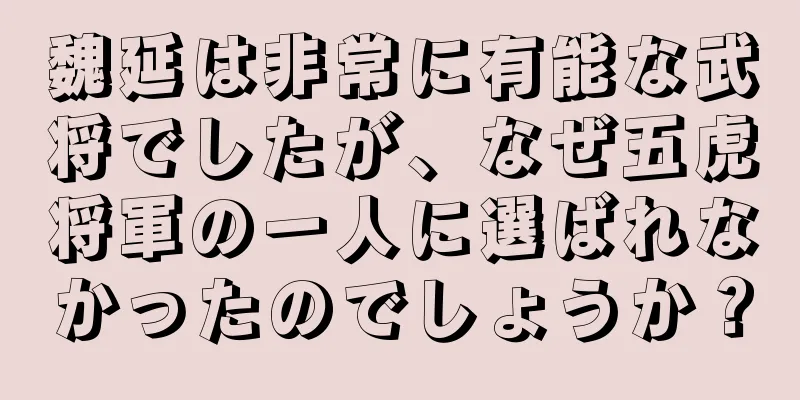 魏延は非常に有能な武将でしたが、なぜ五虎将軍の一人に選ばれなかったのでしょうか？