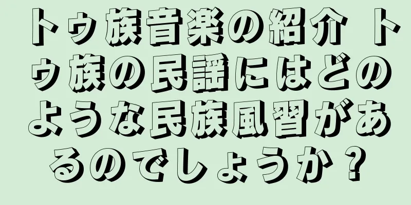 トゥ族音楽の紹介 トゥ族の民謡にはどのような民族風習があるのでしょうか？