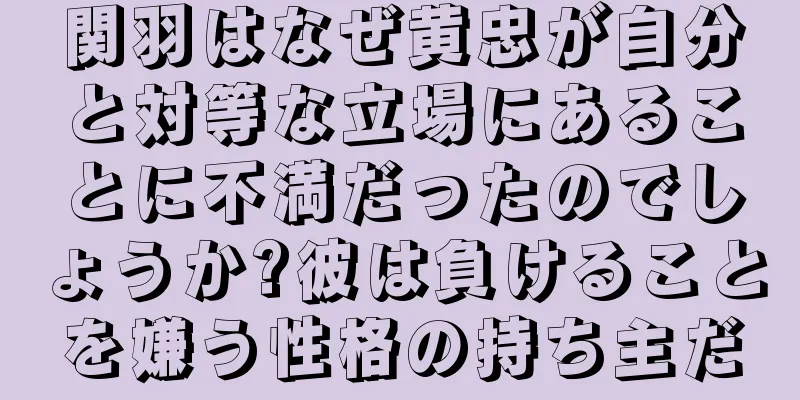 関羽はなぜ黄忠が自分と対等な立場にあることに不満だったのでしょうか?彼は負けることを嫌う性格の持ち主だ