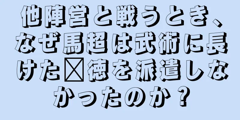 他陣営と戦うとき、なぜ馬超は武術に長けた龐徳を派遣しなかったのか？