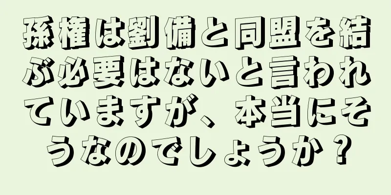 孫権は劉備と同盟を結ぶ必要はないと言われていますが、本当にそうなのでしょうか？