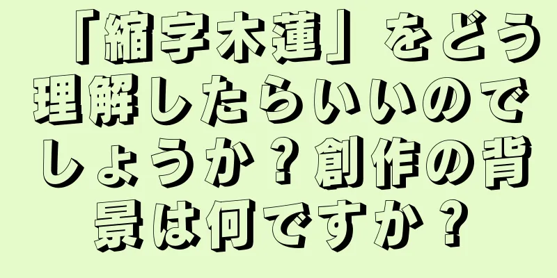 「縮字木蓮」をどう理解したらいいのでしょうか？創作の背景は何ですか？
