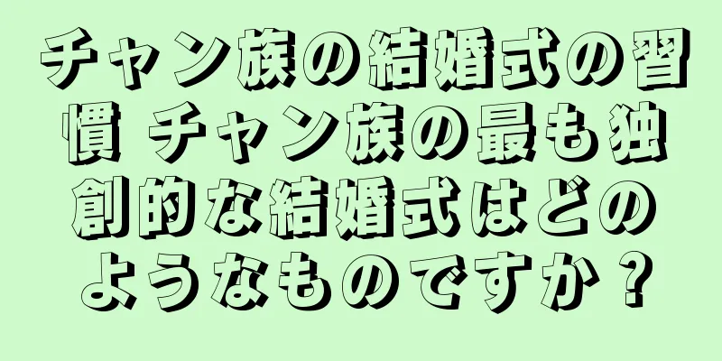 チャン族の結婚式の習慣 チャン族の最も独創的な結婚式はどのようなものですか？