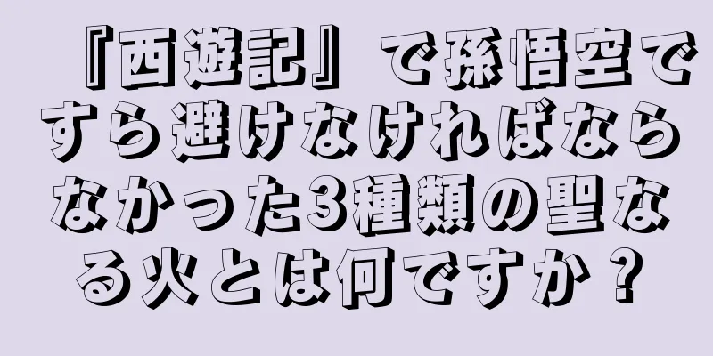 『西遊記』で孫悟空ですら避けなければならなかった3種類の聖なる火とは何ですか？