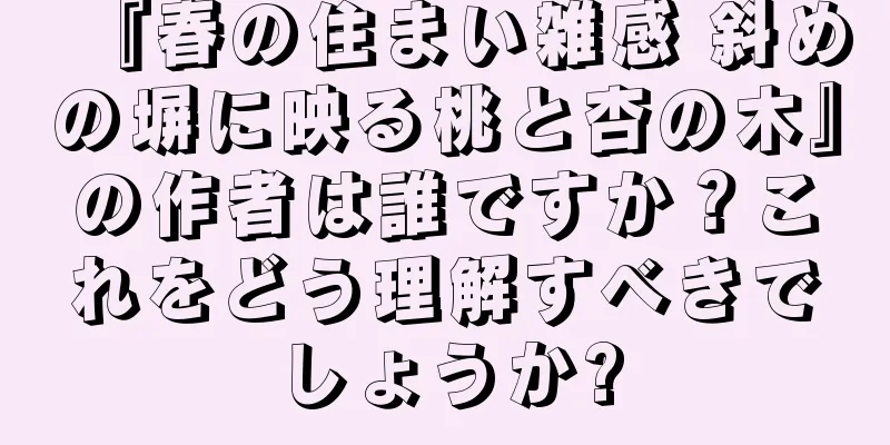 『春の住まい雑感 斜めの塀に映る桃と杏の木』の作者は誰ですか？これをどう理解すべきでしょうか?