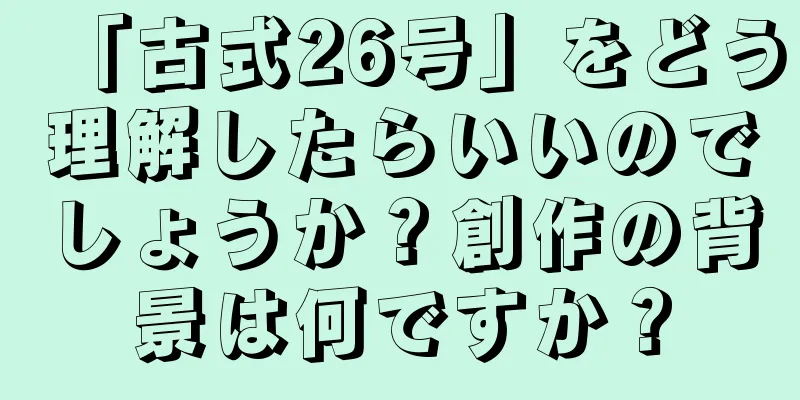 「古式26号」をどう理解したらいいのでしょうか？創作の背景は何ですか？