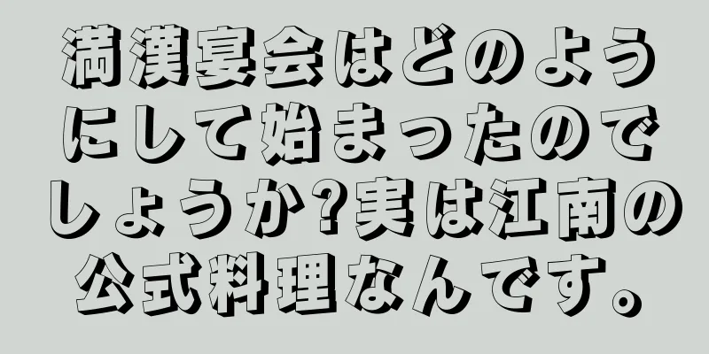 満漢宴会はどのようにして始まったのでしょうか?実は江南の公式料理なんです。