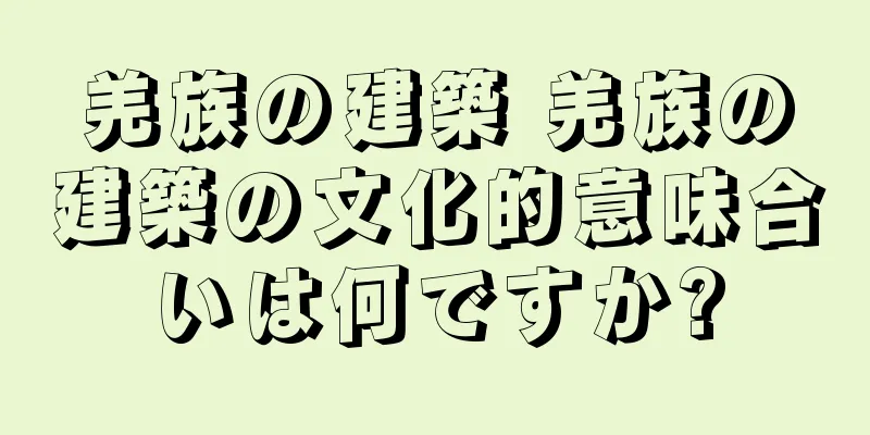 羌族の建築 羌族の建築の文化的意味合いは何ですか?
