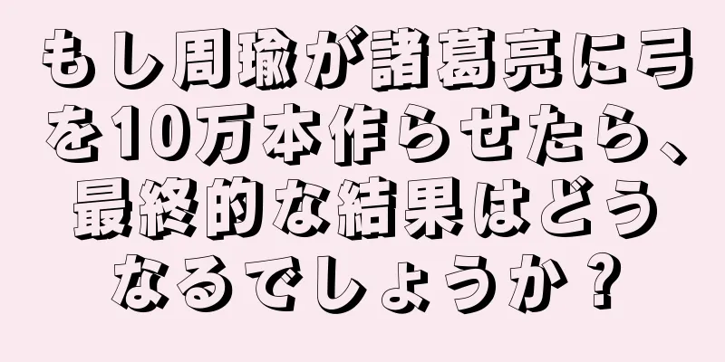 もし周瑜が諸葛亮に弓を10万本作らせたら、最終的な結果はどうなるでしょうか？