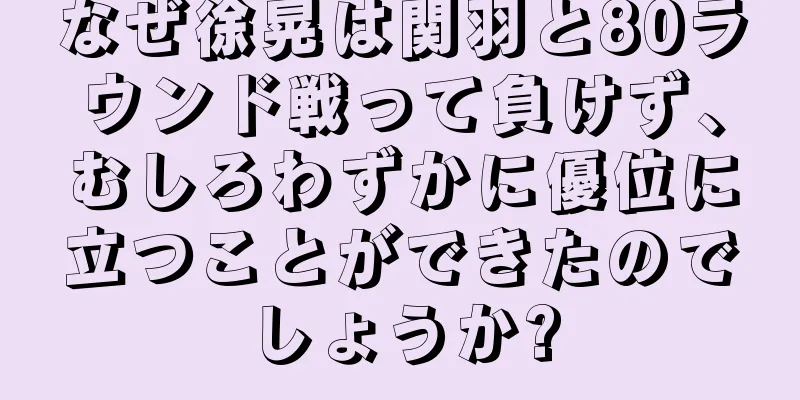 なぜ徐晃は関羽と80ラウンド戦って負けず、むしろわずかに優位に立つことができたのでしょうか?