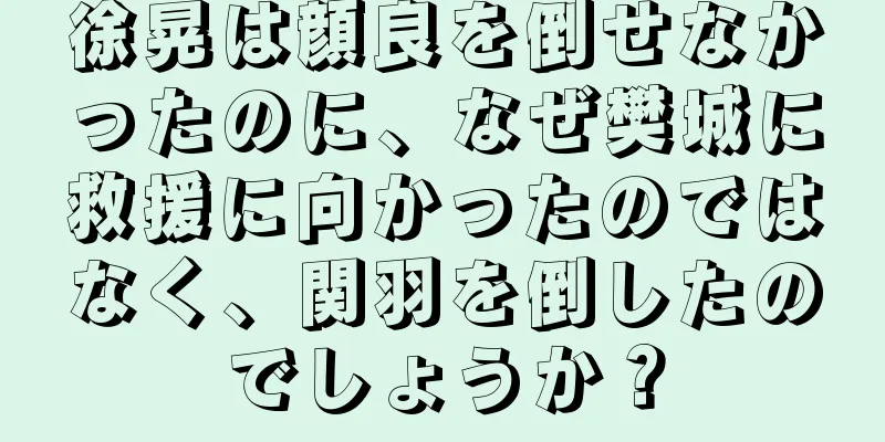 徐晃は顔良を倒せなかったのに、なぜ樊城に救援に向かったのではなく、関羽を倒したのでしょうか？