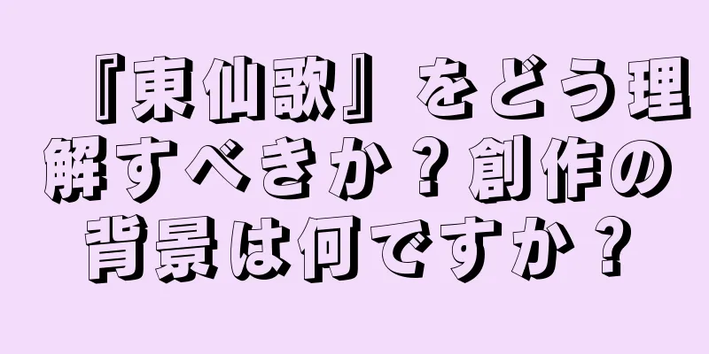 『東仙歌』をどう理解すべきか？創作の背景は何ですか？