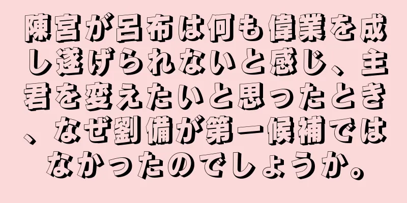 陳宮が呂布は何も偉業を成し遂げられないと感じ、主君を変えたいと思ったとき、なぜ劉備が第一候補ではなかったのでしょうか。