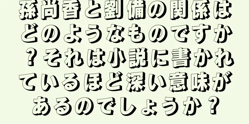 孫尚香と劉備の関係はどのようなものですか？それは小説に書かれているほど深い意味があるのでしょうか？