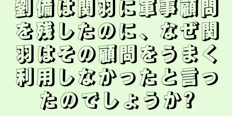 劉備は関羽に軍事顧問を残したのに、なぜ関羽はその顧問をうまく利用しなかったと言ったのでしょうか?