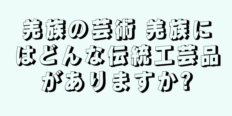 羌族の芸術 羌族にはどんな伝統工芸品がありますか?