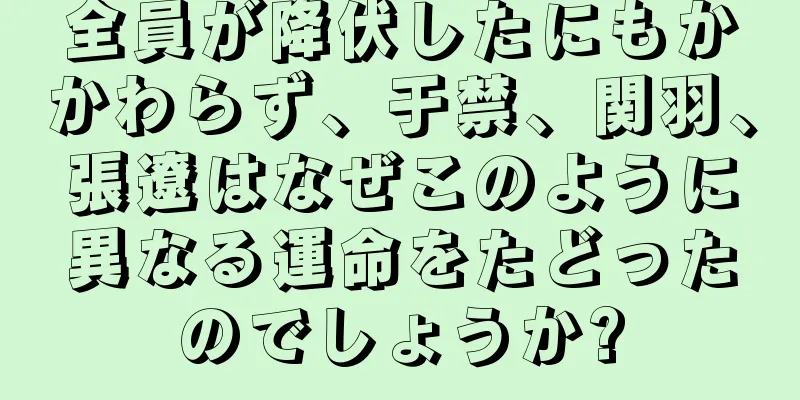 全員が降伏したにもかかわらず、于禁、関羽、張遼はなぜこのように異なる運命をたどったのでしょうか?