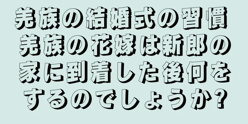 羌族の結婚式の習慣 羌族の花嫁は新郎の家に到着した後何をするのでしょうか?