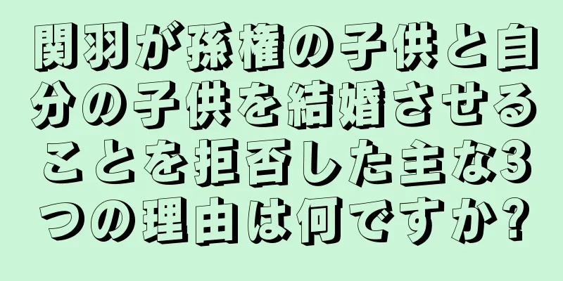 関羽が孫権の子供と自分の子供を結婚させることを拒否した主な3つの理由は何ですか?
