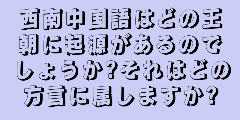 西南中国語はどの王朝に起源があるのでしょうか?それはどの方言に属しますか?