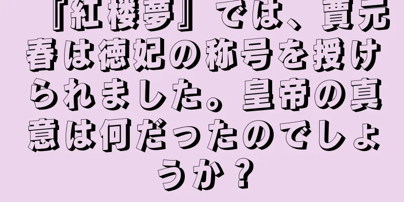 『紅楼夢』では、賈元春は徳妃の称号を授けられました。皇帝の真意は何だったのでしょうか？