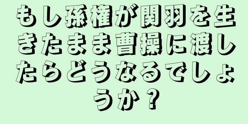 もし孫権が関羽を生きたまま曹操に渡したらどうなるでしょうか？
