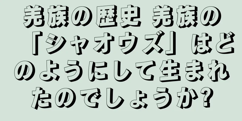 羌族の歴史 羌族の「シャオウズ」はどのようにして生まれたのでしょうか?