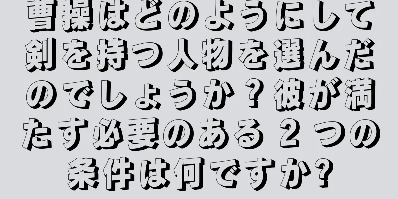 曹操はどのようにして剣を持つ人物を選んだのでしょうか？彼が満たす必要のある 2 つの条件は何ですか?