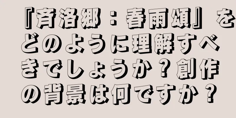 『斉洛郷：春雨頌』をどのように理解すべきでしょうか？創作の背景は何ですか？