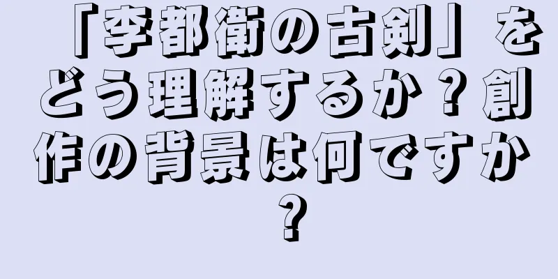 「李都衛の古剣」をどう理解するか？創作の背景は何ですか？