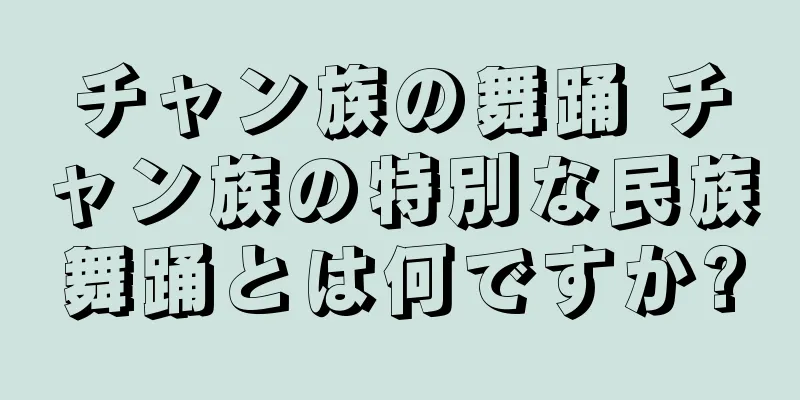 チャン族の舞踊 チャン族の特別な民族舞踊とは何ですか?