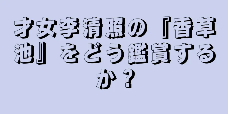 才女李清照の『香草池』をどう鑑賞するか？