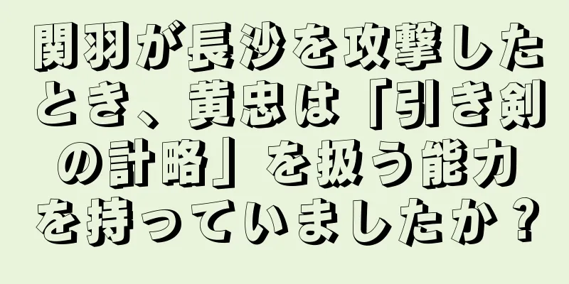 関羽が長沙を攻撃したとき、黄忠は「引き剣の計略」を扱う能力を持っていましたか？