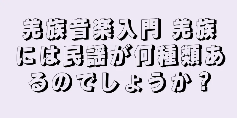 羌族音楽入門 羌族には民謡が何種類あるのでしょうか？
