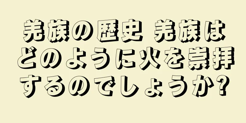 羌族の歴史 羌族はどのように火を崇拝するのでしょうか?