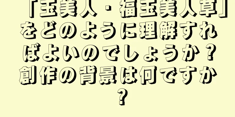 「玉美人・福玉美人草」をどのように理解すればよいのでしょうか？創作の背景は何ですか？
