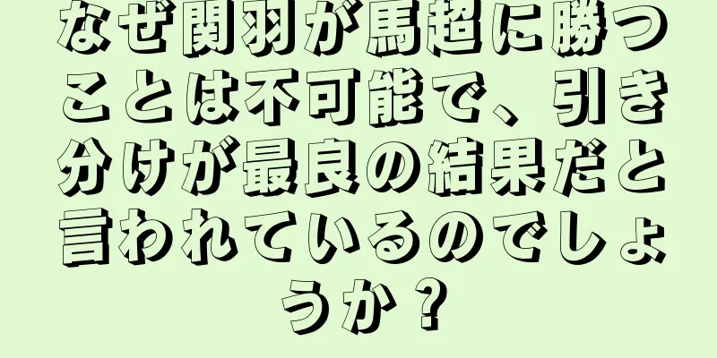 なぜ関羽が馬超に勝つことは不可能で、引き分けが最良の結果だと言われているのでしょうか？